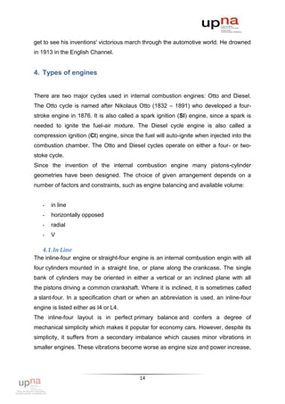 get to see his inventions' victorious march through the automotive world. He drowned
in 1913 in the English Channel.


4. Types of engines


There are two major cycles used in internal combustion engines: Otto and Diesel.
The Otto cycle is named after Nikolaus Otto (1832 – 1891) who developed a four-
stroke engine in 1876. It is also called a spark ignition (SI) engine, since a spark is
needed to ignite the fuel-air mixture. The Diesel cycle engine is also called a
compression ignition (CI) engine, since the fuel will auto-ignite when injected into the
combustion chamber. The Otto and Diesel cycles operate on either a four- or two-
stoke cycle.
Since the invention of the internal combustion engine many pistons-cylinder
geometries have been designed. The choice of given arrangement depends on a
number of factors and constraints, such as engine balancing and available volume:


   -   in line
   -   horizontally opposed
   -   radial
   -   V

   4.1. In Line
The inline-four engine or straight-four engine is an internal combustion engin with all
four cylinders mounted in a straight line, or plane along the crankcase. The single
bank of cylinders may be oriented in either a vertical or an inclined plane with all
the pistons driving a common crankshaft. Where it is inclined, it is sometimes called
a slant-four. In a specification chart or when an abbreviation is used, an inline-four
engine is listed either as I4 or L4.
The inline-four layout is in perfect primary balance and confers a degree of
mechanical simplicity which makes it popular for economy cars. However, despite its
simplicity, it suffers from a secondary imbalance which causes minor vibrations in
smaller engines. These vibrations become worse as engine size and power increase,




                                          14
 