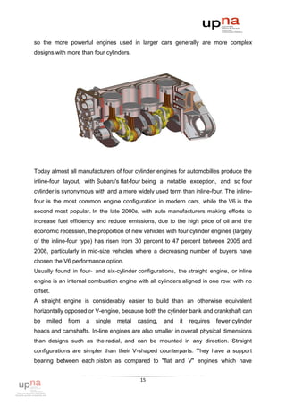 so the more powerful engines used in larger cars generally are more complex
designs with more than four cylinders.




Today almost all manufacturers of four cylinder engines for automobilles produce the
inline-four layout, with Subaru's flat-four being a notable exception, and so four
cylinder is synonymous with and a more widely used term than inline-four. The inline-
four is the most common engine configuration in modern cars, while the V6 is the
second most popular. In the late 2000s, with auto manufacturers making efforts to
increase fuel efficiency and reduce emissions, due to the high price of oil and the
economic recession, the proportion of new vehicles with four cylinder engines (largely
of the inline-four type) has risen from 30 percent to 47 percent between 2005 and
2008, particularly in mid-size vehicles where a decreasing number of buyers have
chosen the V6 performance option.
Usually found in four- and six-cylinder configurations, the straight engine, or inline
engine is an internal combustion engine with all cylinders aligned in one row, with no
offset.
A straight engine is considerably easier to build than an otherwise equivalent
horizontally opposed or V-engine, because both the cylinder bank and crankshaft can
be   milled   from   a   single   metal   casting,   and   it   requires   fewer cylinder
heads and camshafts. In-line engines are also smaller in overall physical dimensions
than designs such as the radial, and can be mounted in any direction. Straight
configurations are simpler than their V-shaped counterparts. They have a support
bearing between each piston as compared to "flat and V" engines which have


                                           15
 