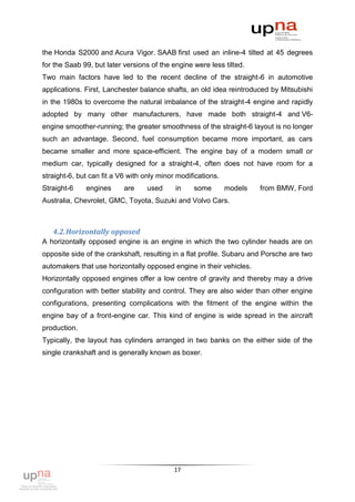 the Honda S2000 and Acura Vigor. SAAB first used an inline-4 tilted at 45 degrees
for the Saab 99, but later versions of the engine were less tilted.
Two main factors have led to the recent decline of the straight-6 in automotive
applications. First, Lanchester balance shafts, an old idea reintroduced by Mitsubishi
in the 1980s to overcome the natural imbalance of the straight-4 engine and rapidly
adopted by many other manufacturers, have made both straight-4 and V6-
engine smoother-running; the greater smoothness of the straight-6 layout is no longer
such an advantage. Second, fuel consumption became more important, as cars
became smaller and more space-efficient. The engine bay of a modern small or
medium car, typically designed for a straight-4, often does not have room for a
straight-6, but can fit a V6 with only minor modifications.
Straight-6    engines      are    used      in    some        models   from BMW, Ford
Australia, Chevrolet, GMC, Toyota, Suzuki and Volvo Cars.



   4.2. Horizontally opposed
A horizontally opposed engine is an engine in which the two cylinder heads are on
opposite side of the crankshaft, resulting in a flat profile. Subaru and Porsche are two
automakers that use horizontally opposed engine in their vehicles.
Horizontally opposed engines offer a low centre of gravity and thereby may a drive
configuration with better stability and control. They are also wider than other engine
configurations, presenting complications with the fitment of the engine within the
engine bay of a front-engine car. This kind of engine is wide spread in the aircraft
production.
Typically, the layout has cylinders arranged in two banks on the either side of the
single crankshaft and is generally known as boxer.




                                           17
 