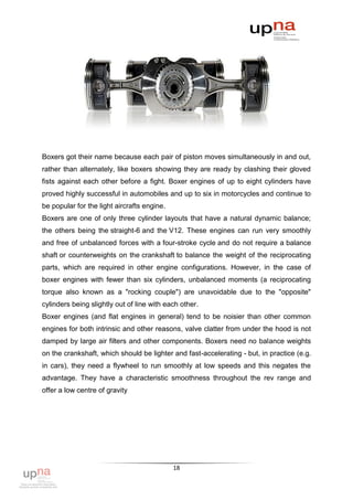 Boxers got their name because each pair of piston moves simultaneously in and out,
rather than alternately, like boxers showing they are ready by clashing their gloved
fists against each other before a fight. Boxer engines of up to eight cylinders have
proved highly successful in automobiles and up to six in motorcycles and continue to
be popular for the light aircrafts engine.
Boxers are one of only three cylinder layouts that have a natural dynamic balance;
the others being the straight-6 and the V12. These engines can run very smoothly
and free of unbalanced forces with a four-stroke cycle and do not require a balance
shaft or counterweights on the crankshaft to balance the weight of the reciprocating
parts, which are required in other engine configurations. However, in the case of
boxer engines with fewer than six cylinders, unbalanced moments (a reciprocating
torque also known as a "rocking couple") are unavoidable due to the "opposite"
cylinders being slightly out of line with each other.
Boxer engines (and flat engines in general) tend to be noisier than other common
engines for both intrinsic and other reasons, valve clatter from under the hood is not
damped by large air filters and other components. Boxers need no balance weights
on the crankshaft, which should be lighter and fast-accelerating - but, in practice (e.g.
in cars), they need a flywheel to run smoothly at low speeds and this negates the
advantage. They have a characteristic smoothness throughout the rev range and
offer a low centre of gravity




                                             18
 