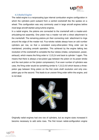 4.3. Radial Engine
The radial engine is a reciprocating type internal combustion engine configuration in
which the cylinders point outward from a central crankshaft like the spokes on a
wheel. This configuration was very commonly used in large aircraft engines before
most large aircraft started using turbine engines.
In a radial engine, the pistons are connected to the crankshaft with a master-and-
articulating-rod assembly. One piston has a master rod with a direct attachment to
the crankshaft. The remaining pistons pin their connecting rods` attachment to rings
around the edge of the master rod. Four-stroke radials always have an odd number
cylinders per row, so that a consistent every-other-piston firing order can be
maintained, providing smooth operation. This achieved by the engine talking two
revolution of the crankshaft to complete the four stokes (intake, compression, power,
exhaust), which means the firing order is 1,3,5,2,4 and back to cylinder 1 again. This
means that there is always a two-piston gap between the piston on its power stroke
and the next piston on fire (piston compression). If an even number of cylinders was
uses, the firing order would be something similar to 1,3,5,2,4,6 which leaves a three-
piston gap between firing piston on the first crank shaft revolution and only one-
piston gap on the second. This leads to an uneven firing order within the engine, and
is not ideal.




Originally radial engines had one row of cylinders, but as engine sizes increased it
become necessary to add extra rows. The first known radial-configuration engine



                                           19
 