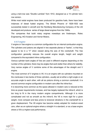 using a twin-row was “Double Lambda” from 1912, designed as a 14 cylinder twin-
row version.
While most radial engines have been produced for gasoline fuels, there have been
instances of diesel fueled engines. The Bristol Phoenix of 1928-1932 was
successfully tested in aircraft and the Nordberg Manufacturing Company of the US
developed and produce series of large diesel engines from the 1940s.
The companies that build rotary engines nowadays are Vedeneyev, Rotec
Engineering, HCI Aviation and Verner Motors.

   4.4. V engine
V engine or Vee engine is a common configuration for an internal combustion engine.
The cylinders and pistons are aligned in two separate planes or “banks”, is that they
appear to be in a “V” when viewed along the axis of the crankshaft. The Vee
configuration generally reduces the overall engine length, height and weight
compared to the equivalent inline configuration.
Various cylinder bank angles of Vee are used in different engines depending on the
number of the cylinders; there may be angles that work better than others for stability.
Very narrow angles of V combine some of the advantages of the straight and V
engine.
The most common of V engines is V6. It is an engine with six cylinders mounted on
the crankcase in two banks of three cylinders, usually set at either a right angle or an
accurate angle to each other, with all six pistons driving a common crankshaft. It is
second common engine configuration in modern cars after the inline-four.
It is becoming more common as the space allowed in modern cars is reduced at the
time as power requirements increase, and has largely replaced the inline-6, which is
too long to fit in the many modern engine compartments. Although it is more
complicated and not as smooth as the inline-6, the V6 is more rigid for a given
weight, more compact and less prone to torsional vibrations in the crankshaft for a
given displacement. The V6 engine has become widely adopted for medium-sized
cars, often as an optional engine where a straight 4 is standard, or as a base engine
where a V8 is a higher-cost performance.




                                           20
 