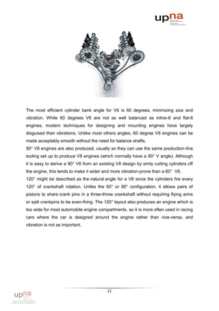 The most efficient cylinder bank angle for V6 is 60 degrees, minimizing size and
vibration. While 60 degrees V6 are not as well balanced as inline-6 and flat-6
engines, modern techniques for designing and mounting engines have largely
disguised their vibrations. Unlike most others angles, 60 degree V6 engines can be
made acceptably smooth without the need for balance shafts.
90° V6 engines are also produced, usually so they can use the same production-line
tooling set up to produce V8 engines (which normally have a 90° V angle). Although
it is easy to derive a 90° V6 from an existing V8 design by simly cutting cylinders off
the engine, this tends to make it wider and more vibration-prone than a 60° V6.
120° might be described as the natural angle for a V6 since the cylinders fire every
120° of crankshaft rotation. Unlike the 60° or 90° configuration, it allows pairs of
pistons to share crank pins in a three-throw crankshaft without requiring flying arms
or split crankpins to be even-firing. The 120° layout also produces an engine which is
too wide for most automobile engine compartments, so it is more often used in racing
cars where the car is designed around the engine rather than vice-versa, and
vibration is not as important.




                                          21
 