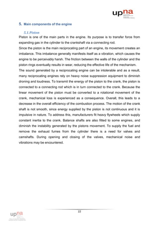 5. Main components of the engine

   5.1. Piston
Piston is one of the main parts in the engine. Its purpose is to transfer force from
expanding gas in the cylinder to the crankshaft via a connecting rod.
Since the piston is the main reciprocating part of an engine, its movement creates an
imbalance. This imbalance generally manifests itself as a vibration, which causes the
engine to be perceivably harsh. The friction between the walls of the cylinder and the
piston rings eventually results in wear, reducing the effective life of the mechanism.
The sound generated by a reciprocating engine can be intolerable and as a result,
many reciprocating engines rely on heavy noise suppression equipment to diminish
droning and loudness. To transmit the energy of the piston to the crank, the piston is
connected to a connecting rod which is in turn connected to the crank. Because the
linear movement of the piston must be converted to a rotational movement of the
crank, mechanical loss is experienced as a consequence. Overall, this leads to a
decrease in the overall efficiency of the combustion process. The motion of the crank
shaft is not smooth, since energy supplied by the piston is not continuous and it is
impulsive in nature. To address this, manufacturers fit heavy flywheels which supply
constant inertia to the crank. Balance shafts are also fitted to some engines, and
diminish the instability generated by the pistons movement. To supply the fuel and
remove the exhaust fumes from the cylinder there is a need for valves and
camshafts. During opening and closing of the valves, mechanical noise and
vibrations may be encountered.




                                           22
 