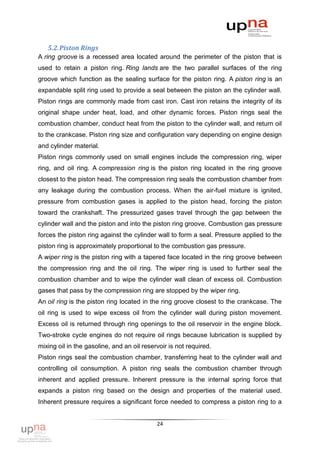 5.2. Piston Rings
A ring groove is a recessed area located around the perimeter of the piston that is
used to retain a piston ring. Ring lands are the two parallel surfaces of the ring
groove which function as the sealing surface for the piston ring. A piston ring is an
expandable split ring used to provide a seal between the piston an the cylinder wall.
Piston rings are commonly made from cast iron. Cast iron retains the integrity of its
original shape under heat, load, and other dynamic forces. Piston rings seal the
combustion chamber, conduct heat from the piston to the cylinder wall, and return oil
to the crankcase. Piston ring size and configuration vary depending on engine design
and cylinder material.
Piston rings commonly used on small engines include the compression ring, wiper
ring, and oil ring. A compression ring is the piston ring located in the ring groove
closest to the piston head. The compression ring seals the combustion chamber from
any leakage during the combustion process. When the air-fuel mixture is ignited,
pressure from combustion gases is applied to the piston head, forcing the piston
toward the crankshaft. The pressurized gases travel through the gap between the
cylinder wall and the piston and into the piston ring groove. Combustion gas pressure
forces the piston ring against the cylinder wall to form a seal. Pressure applied to the
piston ring is approximately proportional to the combustion gas pressure.
A wiper ring is the piston ring with a tapered face located in the ring groove between
the compression ring and the oil ring. The wiper ring is used to further seal the
combustion chamber and to wipe the cylinder wall clean of excess oil. Combustion
gases that pass by the compression ring are stopped by the wiper ring.
An oil ring is the piston ring located in the ring groove closest to the crankcase. The
oil ring is used to wipe excess oil from the cylinder wall during piston movement.
Excess oil is returned through ring openings to the oil reservoir in the engine block.
Two-stroke cycle engines do not require oil rings because lubrication is supplied by
mixing oil in the gasoline, and an oil reservoir is not required.
Piston rings seal the combustion chamber, transferring heat to the cylinder wall and
controlling oil consumption. A piston ring seals the combustion chamber through
inherent and applied pressure. Inherent pressure is the internal spring force that
expands a piston ring based on the design and properties of the material used.
Inherent pressure requires a significant force needed to compress a piston ring to a


                                            24
 