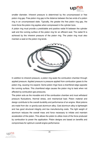 smaller diameter. Inherent pressure is determined by the uncompressed or free
piston ring gap. Free piston ring gap is the distance between the two ends of a piston
ring in an uncompressed state. Typically, the greater the free piston ring gap, the
more force the piston ring applies when compressed in the cylinder bore.
A piston ring must provide a predictable and positive radial fit between the cylinder
wall and the running surface of the piston ring for an efficient seal. The radial fit is
achieved by the inherent pressure of the piston ring. The piston ring must also
maintain a seal on the piston ring lands.




In addition to inherent pressure, a piston ring seals the combustion chamber through
applied pressure. Applied pressure is pressure applied from combustion gases to the
piston ring, causing it to expand. Some piston rings have a chamfered edge opposite
the running surface. This chamfered edge causes the piston ring to twist when not
affected by combustion gas pressures.
The piston acts as the movable end of the combustion chamber and must withstand
pressure fluctuations, thermal stress, and mechanical load. Piston material and
design contribute to the overall durability and performance of an engine. Most pistons
are made from die- or gravity-cast aluminum alloy. Cast aluminum alloy is lightweight
and has good structural integrity and low manufacturing costs. The light weight of
aluminum reduces the overall mass and force necessary to initiate and maintain
acceleration of the piston. This allows the piston to utilize more of the force produced
by combustion to power the application. Piston designs are based on benefits and
compromises for optimum overall engine performance



                                            25
 