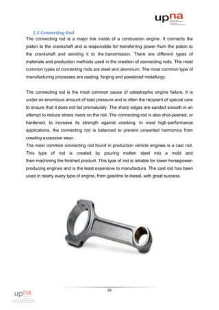 5.3. Connecting Rod
The connecting rod is a major link inside of a combustion engine. It connects the
piston to the crankshaft and is responsible for transferring power from the piston to
the crankshaft and sending it to the transmission. There are different types of
materials and production methods used in the creation of connecting rods. The most
common types of connecting rods are steel and aluminum. The most common type of
manufacturing processes are casting, forging and powdered metallurgy.


The connecting rod is the most common cause of catastrophic engine failure. It is
under an enormous amount of load pressure and is often the recipient of special care
to ensure that it does not fail prematurely. The sharp edges are sanded smooth in an
attempt to reduce stress risers on the rod. The connecting rod is also shot-peened, or
hardened, to increase its strength against cracking. In most high-performance
applications, the connecting rod is balanced to prevent unwanted harmonics from
creating excessive wear.
The most common connecting rod found in production vehicle engines is a cast rod.
This type of rod is created by pouring molten steel into a mold and
then machining the finished product. This type of rod is reliable for lower horsepower-
producing engines and is the least expensive to manufacture. The cast rod has been
used in nearly every type of engine, from gasoline to diesel, with great success.




                                          26
 