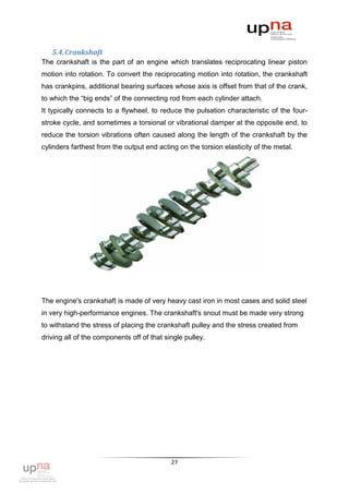 5.4. Crankshaft
The crankshaft is the part of an engine which translates reciprocating linear piston
motion into rotation. To convert the reciprocating motion into rotation, the crankshaft
has crankpins, additional bearing surfaces whose axis is offset from that of the crank,
to which the “big ends” of the connecting rod from each cylinder attach.
It typically connects to a flywheel, to reduce the pulsation characteristic of the four-
stroke cycle, and sometimes a torsional or vibrational damper at the opposite end, to
reduce the torsion vibrations often caused along the length of the crankshaft by the
cylinders farthest from the output end acting on the torsion elasticity of the metal.




The engine's crankshaft is made of very heavy cast iron in most cases and solid steel
in very high-performance engines. The crankshaft's snout must be made very strong
to withstand the stress of placing the crankshaft pulley and the stress created from
driving all of the components off of that single pulley.




                                            27
 