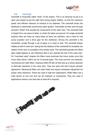5.5.       Camshaft
Camshaft is frequently called “brain” of the engine. This is so because its job is to
open and closed at just the right time during engine rotation, so that the maximum
power and efficient cleanout of exhaust to be obtained. The camshaft drives the
distributor to electrically synchronize spark ignition. Camshafts do their work through
eccentric "lobes" that actuate the components of the valve train. The camshaft itself
is forged from one piece of steel, on which the lobes are ground. On single-camshaft
engines there are twice as many lobes as there are cylinders, plus a lobe for fuel
pump actuation and a drive gear for the distributor. Driving the camshaft is the
crankshaft, usually through a set of gears or a chain or belt. The camshaft always
rotates at half of crank rpm, taking two full rotations of the crankshaft to complete one
rotation of the cam, to complete a four-stroke cycle. The camshaft operates the lifters
(also called tappets or cam followers) that in turn operate the rest of the valve train.
On "overhead valve" engines the lifters move pushrods that move rocker arms that
move valve stems. Lifters can be of several types. The most common are hydraulic,
mechanical and roller lifters. Hydraulic lifters fill with oil that acts as a shock absorber
to eliminate clearance in the valve train. They are quiet and don't require periodic
adjustment. Mechanical lifters are solid metal and require scheduled adjustment for
proper valve clearance. These are used in high-rpm applications. Roller lifters use a
roller device at one end and can be hydraulic or mechanical. They are used in
applications where a very fast rate of valve lift is required.




                                            28
 