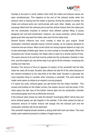 Overlap is the point in crank rotation when both the intake and exhaust valves are
open simultaneously. This happens at the end of the exhaust stroke when the
exhaust valve is closing and the intake is opening. During the period of overlap, the
intake and exhaust ports can communicate with each other. Ideally, you want the
scavenge effect from the exhaust port to pull the air/fuel mixture from the intake port
into the combustion chamber to achieve more efficient cylinder filling. A poorly
designed cam and port combination, however, can cause reversion, where exhaust
gases push their way past the intake valve and into the intake tract.
Several factors influence how much overlap is ideal for your engine. Small
combustion chambers typically require minimal overlap, as do engines designed to
maximize low-rpm torque. Most current stock car racing engines depend on high rpm
to take advantage of better gear ratios, so more overlap is normally helpful. When the
revolutions per minute increase, the intake valve is open for a shorter period of time.
The same amount of air and fuel must be pulled into the combustion chamber in less
time, and the engine can use all the help it can get to fill the chamber. Increasing the
overlap can help here.
Duration: The amount of time (in degrees of rotation of the camshaft) that the lobe
holds the valve off its seat. Duration also affects the total lift of the valve because of
the inherent limitations to the rate-of-lift of the lifter itself. Duration is generally the
most important thing to consider when choosing a camshaft. The point where the
intake valve opens is critical to an engine's running properly.
If it opens too early, exhaust gases can get forced into the intake manifold. This
causes soot buildup on the intake runners, low engine vacuum and low power. If the
valve opens too late, less of the fuel/air mixture gets into the combustion chamber
and exhaust gases won't be as efficiently removed.
If the exhaust valve closes too early the desired "scavenging effect" will be less and
some exhaust gases can get trapped in the cylinder. If the valve closes too late an
excessive amount of fuel/air mixture will escape into the exhaust port and the
combustion chamber will not be optimized.
The camshaft material should combine a strong shaft with hard cam lobes. The most
widely used material at present is chilled or forged cast iron.




                                            29
 