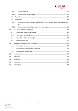 9.1.1.        Tension pressure ........................................................................................................... 50
      9.1.2.        Tension stress of the area x-x ........................................................................................ 52
  9.2.      Piston Pin ............................................................................................................................... 54
  9.3.      Piston rings ............................................................................................................................ 59
      9.3.1.        Determination of the average radial pressure on the cylinder walls caused by the ring
                    60
      9.3.2.        Determination of bending stress in the piston rings ..................................................... 61
10.      Calculation of the connecting rod ............................................................................................. 63
  10.1.         Upper head of the connecting rod .................................................................................... 65
  10.2.         Stem of the connecting rod ............................................................................................... 67
  10.3.         Lower head of the connecting rod .................................................................................... 70
  10.4.         Connecting rod pins........................................................................................................... 72
11.      Calculation of the crankshaft mechanism ................................................................................. 73
  11.1.         Dimensions ........................................................................................................................ 73
  11.2.         Calculation of full-supporting crankshaft .......................................................................... 74
  11.3.         Calculation of the journals................................................................................................. 76
12.      Used Materials .......................................................................................................................... 78
13.      Conclusion ................................................................................................................................. 79
14.      References ................................................................................................................................. 81
15.      Drawings .................................................................................................................................... 82
16.      Drawings 3D .............................................................................................................................. 83




                                                                          3
 