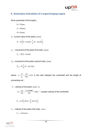 6. Kinematics Calculation of a supercharging engine


Given parameter of the engine;

       R  32mm ;

       L  142mm ;

       D  81mm ;

S x -current value of the piston, [ mm ]

                              1               
       S x  R. 1  cos    . 1  cos    ;
                                             


S xI - movement of the piston first order, [ mm ]

       S xI  R. 1  cos   ;


S xII -movement of the piston second order, [ mm ]

                   
       S xII  R. . 1  cos 2.  ;
                 4


              R   32
where:             0.23 is the ratio between the crankshaft and the length of
              Lm 142
connecting rod ;


Vб - velocity of the piston, [ mm / s ]

              .n       3,14.6000
                                628s 1 - angular velocity of the crankshaft
              30            30


                                   
       Vб   .R.  sin   .sin 2.  ;
                          2         


VбI - velocity of the piston first order, mm / s

       VбI  .R.sin 



                                                     30
 