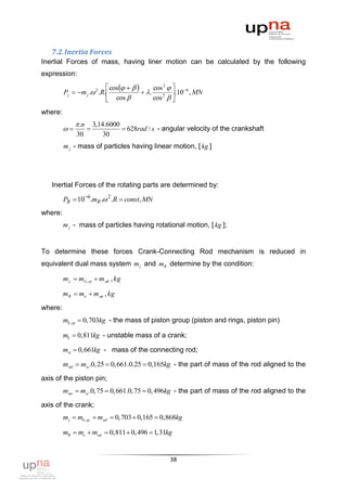 7.2. Inertia Forces
Inertial Forces of mass, having liner motion can be calculated by the following
expression:
                            cos         cos 2   6
         Pj  m j . 2 .R.              .          .10 , MN
                            cos             cos 2  
                                                      
where:
               .n       3,14.6000
                                 628rad / s - angular velocity of the crankshaft
              30             30
         m j - mass of particles having linear motion, [ kg ]




   Inertial Forces of the rotating parts are determined by:

         PR  10 6.mR . 2 .R  const , MN
where:
         m j - mass of particles having rotational motion, [ kg ];


To determine these forces Crank-Connecting Rod mechanism is reduced in
equivalent dual mass system m j and mR determine by the condition:

         m j  mб , гр  m мб , kg

         mR  mк  m мк , kg

where:
         mб ,гр  0,703kg - the mass of piston group (piston and rings, piston pin)

         mk  0,811kg - unstable mass of a crank;

         mм  0,661kg - mass of the connecting rod;

         mмб  mм .0, 25  0,661.0.25  0,165kg - the part of mass of the rod aligned to the

axis of the piston pin;
         mмк  mм .0,75  0,661.0,75  0, 496kg - the part of mass of the rod aligned to the

axis of the crank;
         m j  mб.гр.  mмб  0,703  0,165  0,868kg

         mR  mк  mмк  0,811  0, 496  1,31kg


                                                   38
 