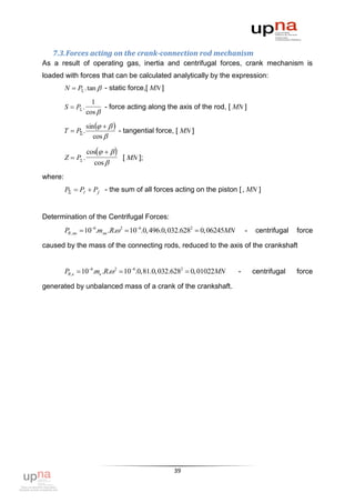 7.3. Forces acting on the crank-connection rod mechanism
As a result of operating gas, inertia and centrifugal forces, crank mechanism is
loaded with forces that can be calculated analytically by the expression:
         N  P .tan  - static force,[ MN ]
                      1
         S  P .         - force acting along the axis of the rod, [ MN ]
                    cos 

                    sin    
         T  P .                - tangential force, [ MN ]
                       cos 

                    cos   
         Z  P .                 [ MN ];
                      cos 
where:
         P  Pг  Pj - the sum of all forces acting on the piston [ , MN ]


Determination of the Centrifugal Forces:
         PR, мк  106.mмк .R. 2  106.0, 496.0,032.6282  0,06245MN       -    centrifugal   force

caused by the mass of the connecting rods, reduced to the axis of the crankshaft


         PR,к  106.mк .R. 2  106.0,81.0,032.6282  0,01022MN        -       centrifugal    force

generated by unbalanced mass of a crank of the crankshaft.




                                                   39
 
