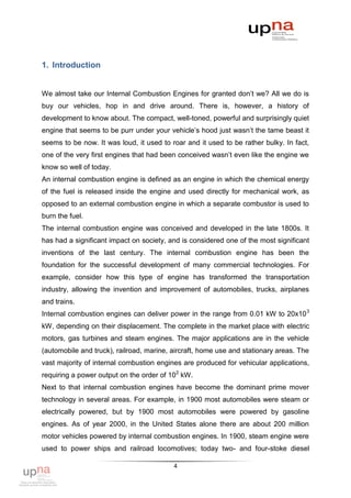 1. Introduction


We almost take our Internal Combustion Engines for granted don‟t we? All we do is
buy our vehicles, hop in and drive around. There is, however, a history of
development to know about. The compact, well-toned, powerful and surprisingly quiet
engine that seems to be purr under your vehicle‟s hood just wasn‟t the tame beast it
seems to be now. It was loud, it used to roar and it used to be rather bulky. In fact,
one of the very first engines that had been conceived wasn‟t even like the engine we
know so well of today.
An internal combustion engine is defined as an engine in which the chemical energy
of the fuel is released inside the engine and used directly for mechanical work, as
opposed to an external combustion engine in which a separate combustor is used to
burn the fuel.
The internal combustion engine was conceived and developed in the late 1800s. It
has had a significant impact on society, and is considered one of the most significant
inventions of the last century. The internal combustion engine has been the
foundation for the successful development of many commercial technologies. For
example, consider how this type of engine has transformed the transportation
industry, allowing the invention and improvement of automobiles, trucks, airplanes
and trains.
Internal combustion engines can deliver power in the range from 0.01 kW to 20x10 3
kW, depending on their displacement. The complete in the market place with electric
motors, gas turbines and steam engines. The major applications are in the vehicle
(automobile and truck), railroad, marine, aircraft, home use and stationary areas. The
vast majority of internal combustion engines are produced for vehicular applications,
requiring a power output on the order of 102 kW.
Next to that internal combustion engines have become the dominant prime mover
technology in several areas. For example, in 1900 most automobiles were steam or
electrically powered, but by 1900 most automobiles were powered by gasoline
engines. As of year 2000, in the United States alone there are about 200 million
motor vehicles powered by internal combustion engines. In 1900, steam engine were
used to power ships and railroad locomotives; today two- and four-stoke diesel

                                          4
 