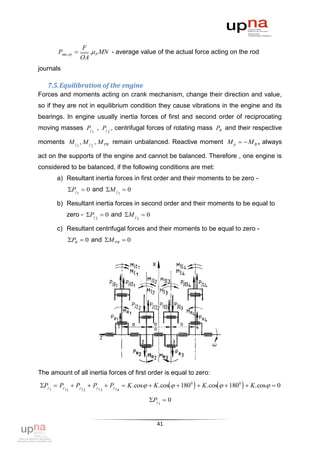 F
       Pмш ,ср       . P MN - average value of the actual force acting on the rod
                   OA
journals

   7.5. Equilibration of the engine
Forces and moments acting on crank mechanism, change their direction and value,
so if they are not in equilibrium condition they cause vibrations in the engine and its
bearings. In engine usually inertia forces of first and second order of reciprocating
moving masses Pj 1 , Pj 2 , centrifugal forces of rotating mass PR and their respective

moments M j 1 , M j 2 , M PR remain unbalanced. Reactive moment M p   M B , always

act on the supports of the engine and cannot be balanced. Therefore , one engine is
considered to be balanced, if the following conditions are met:
       a) Resultant inertia forces in first order and their moments to be zero -
           Pj 1  0 and M j 1  0

       b) Resultant inertia forces in second order and their moments to be equal to
           zero - Pj 2  0 and M j 2  0

       c) Resultant centrifugal forces and their moments to be equal to zero -
           PR  0 and M PR  0




The amount of all inertia forces of first order is equal to zero:
Pj 1  Pj 1  Pj 1  Pj 1  Pj 1  K.cos  K.cos  1800   K.cos  1800   K.cos  0
           1        2     3     4

                                           Pj 1  0


                                              41
 