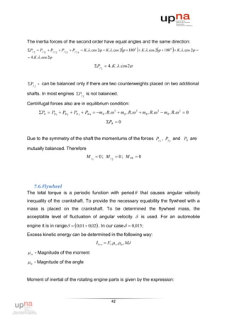 The inertia forces of the second order have equal angles and the same direction:
                                                                                                   
Pj 2  Pj 2 1  Pj 2 2  Pj 2 3  Pj 2 4  K .. cos 2  K .. cos 2   180 0  K .. cos 2   180 0  K .. cos 2 
 4.K .. cos 2

                                               Pj 2  4. K. .cos 2


Pj 2 - can be balanced only if there are two counterweights placed on two additional

shafts. In most engines Pj 2 is not balanced.

Centrifugal forces also are in equilibrium condition:
       PR  PR 1  PR 2  PR 3  PR 4  mR . R. 2  mR . R. 2  mR . R. 2  mR . R. 2  0

                                                       PR  0


Due to the symmetry of the shaft the momentums of the forces Pj 1 , Pj 2 and PR are

mutually balanced. Therefore
                                         M j 1  0 ; M j 2  0 ; M PR  0




    7.6. Flywheel
The total torque is a periodic function with period  that causes angular velocity
inequality of the crankshaft. To provide the necessary equability the flywheel with a
mass is placed on the crankshaft. To be determined the flywheel mass, the
acceptable level of fluctuation of angular velocity  is used. For an automobile
engine it is in range   0,01  0,02 . In our case   0,015 ;
Excess kinetic energy can be determined in the following way:
                                                Lизл  F1. м . , MJ

 м - Magnitude of the moment
  - Magnitude of the angle


Moment of inertial of the rotating engine parts is given by the expression:



                                                           42
 