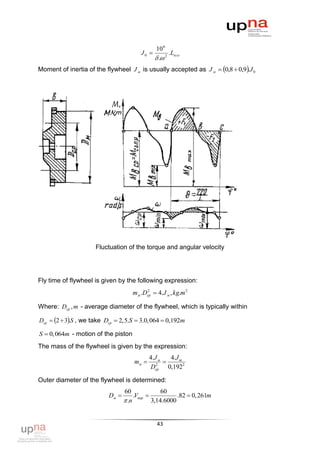 10 6
                                        J0           .Lизл
                                                . 2
Moment of inertia of the flywheel J м is usually accepted as J м  0,8  0,9.J 0




                     Fluctuation of the torque and angular velocity




Fly time of flywheel is given by the following expression:
                                    m м .Dср  4.J м , kg.m 2
                                          2



Where: Dср , m - average diameter of the flywheel, which is typically within

Dср  2  3.S , we take Dcp  2,5.S  3.0,064  0,192m

S  0,064m - motion of the piston
The mass of the flywheel is given by the expression:
                                            4.J м   4.J m
                                     mм          
                                            Dcp 0,1922
                                               2



Outer diameter of the flywheel is determined:
                                 60               60
                          Dм         .Vпер            .82  0, 261m
                                  .n         3,14.6000


                                                43
 