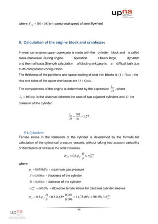 where: Vпер  50  100m / s peripheral speed of steel flywheel




8. Calculation of the engine block and crankcase

In most car engines upper crankcase is made with the cylinder block and is called
block-crankcase. During engine                       operation               it bears large,        dynamic
and thermal loads.Strength calculation                 of block-crankcase is           a   difficult task due
to its complicated configuration.
The thickness of the partitions and space cooling of cast iron blocks is  4  7 mm , the
ribs and sides of the upper crankcase are 5  8 mm .
                                                                                       L0
The compactness of the engine is determined by the expression                             , where
                                                                                       D
L0  103mm is the distance between the axes of two adjacent cylinders and D the
diameter of the cylinder.


                                                  L0 103
                                                         1, 27
                                                  D 81



   8.1. Cylinders
Tensile stress in the formation of the cylinder is determined by the formula for
calculation of the cylindrical pressure vessels, without taking into account variability
of distribution of stress in the wall thickness
                                                               D       доп
                                            оп  0,5. p z .         оп
                                                               
where:
         p z  8,839MPa - maximum gas pressure
           0,008m - thickness of the cylinder
          D  0,081m - diameter of the cylinder

          оп  60MPa - allowable tensile stress for cast iron cylinder sleeves
           доп



                            D                  0, 081
          оп  0,5. pz .        0,5.8,839.           44, 75MPa  60MPa   оп
                                                                              доп

                                              0, 008


                                                        44
 