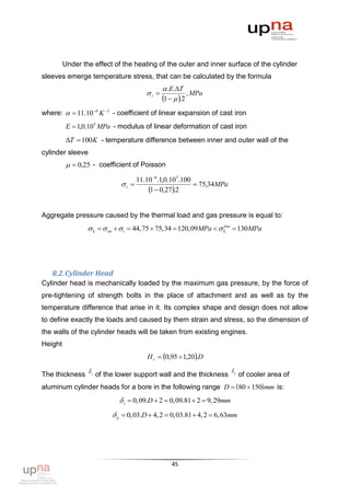 Under the effect of the heating of the outer and inner surface of the cylinder
sleeves emerge temperature stress, that can be calculated by the formula
                                             .E.T
                                     t               , MPa
                                            1   .2
where:   11.10 6 K 1 - coefficient of linear expansion of cast iron
          Е  1,0.10 5 MPa - modulus of linear deformation of cast iron
          T  100K - temperature difference between inner and outer wall of the
cylinder sleeve
            0,25 - coefficient of Poisson

                                 11.10 6.1,0.10 5.100
                            t                         75,34MPa
                                     1  0,27.2

Aggregate pressure caused by the thermal load and gas pressure is equal to:
                     оп   t  44,75  75,34  120,09MPa     130MPa
                                                                  доп




   8.2. Cylinder Head
Cylinder head is mechanically loaded by the maximum gas pressure, by the force of
pre-tightening of strength bolts in the place of attachment and as well as by the
temperature difference that arise in it. Its complex shape and design does not allow
to define exactly the loads and caused by them strain and stress, so the dimension of
the walls of the cylinder heads will be taken from existing engines.
Height
                                     H г  0,95  1,20.D

The thickness  г of the lower support wall and the thickness р of cooler area of
                                                              

aluminum cylinder heads for a bore in the following range D  80  150 mm is:
                             г  0,09.D  2  0,09.81  2  9, 29mm
                          р  0,03.D  4, 2  0,03.81  4, 2  6,63mm




                                               45
 
