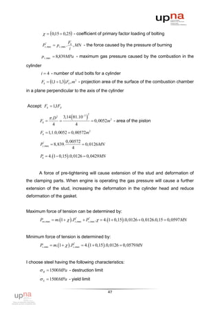   0,15  0,25 - coefficient of primary factor loading of bolting
                                   Fk
           Pz", max  pz , max .      , MN - the force caused by the pressure of burning
                                    i
           p z ,max  8,839MPa - maximum gas pressure caused by the combustion in the

cylinder
       i  4 - number of stud bolts for a cylinder
        Fk  1,1  1,3.Fб , m2 - projection area of the surface of the combustion chamber

in a plane perpendicular to the axis of the cylinder


Accept: Fk  11F
              ,

                                           
                                                2
                 .D 2       3,14 81.103
       Fб                                          0, 0052m2 - area of the piston
                   4                    4
       Fk  1,1.0,0052  0,00572m2

                              0, 00572
       Pz",max  8,839.                 0, 0126MN
                                  4
       Pп  4. 1  0,15 .0,0126  0,0429MN


      A force of pre-tightening will cause extension of the stud and deformation of
the clamping parts. When engine is operating the gas pressure will cause a further
extension of the stud, increasing the deformation in the cylinder head and reduce
deformation of the gasket.


Maximum force of tension can be determined by:
       Pоп,max  m. 1    .Pz",max  Pz",max .  4. 1  0,15 .0,0126  0,0126.0,15  0,0597 MN


Minimum force of tension is determined by:
       Pz ,min  m. 1    .Pz",max  4. 1  0,15 .0,0126  0,0579MN


I choose steel having the following characteristics:
        B  1500MPa - destruction limit
        S  1500MPa - yield limit

                                                             47
 