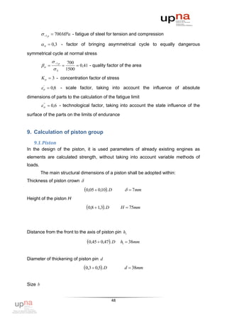  1 p  700MPa - fatigue of steel for tension and compression

            0,3 - factor of bringing asymmetrical cycle to equally dangerous
symmetrical cycle at normal stress
                 1 p        700
                               0,41 - quality factor of the area
                 S          1500
         K  3 - concentration factor of stress

           0,8 - scale factor, taking into account the influence of absolute
          '



dimensions of parts to the calculation of the fatigue limit
            0,6 - technological factor, taking into account the state influence of the
           "



surface of the parts on the limits of endurance


9. Calculation of piston group
   9.1. Piston
In the design of the piston, it is used parameters of already existing engines as
elements are calculated strength, without taking into account variable methods of
loads.
         The main structural dimensions of a piston shall be adopted within:
Thickness of piston crown 
                                      0,05  0,10. D           7mm
Height of the piston H
                                        0,8  1,3. D        H  75mm




Distance from the front to the axis of piston pin h1

                                        0,45  0,47. D      h1  38mm


Diameter of thickening of piston pin d
                                      0,3  0,5. D           d  38mm


Size b


                                                         48
 