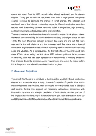 engine are used. Prior to 1950, aircraft relied almost exclusively on the pistons
engines. Today gas turbines are the power plant used in large planes, and piston
engines continue to dominate the market in small planes. The adoption and
continued use of the internal combustion engine in different application areas has
resulted from its relatively low cost, favorable power to weight ratio, high efficiency,
and relatively simple and robust operating characteristics.
The components of a reciprocating internal combustion engine, block, piston, valves,
crankshaft and connecting rod have remained basically unchanged since the late
1800s. The main differences between a modern day engine and one built 100 years
ago are the thermal efficiency and the emission level. For many years, internal
combustion engine research was aimed at improving thermal efficiency and reducing
noise and vibration. As a consequence, the thermal efficiency has increased from
about 10% to values as high as 50%. Since 1970, with recognition of the importance
of air quality, there has also been a great deal of work devoted to reducing emissions
from engines. Currently, emission control requirements are one of the major factors
in the design and operation of internal combustion engines.


2. Goals and Objectives


The aim of this Thesis is to introduce to the interesting world of internal combustion
engines and to describe what actually     Internal Combustion Engine is. What are its
main components and structure. How the engine indeed operates. Also to design a
real engine, having into account all necessary calculations concerning with
kinematics, dynamics and strength calculation of basic details. Another purpose of
the project is to define the proper materials for each part. Next to that I will make 2D
and 3D drawings on CATIA and animation of working Internal Combustion Engine.




                                           5
 