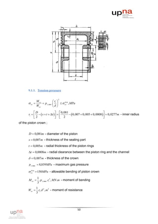 9.1.1. Tension pressure


                                   2
                M ог             r 
        ог          p z ,max . i    ог , MPa
                                           доп

                Wог               
            D                  0, 081                               
       ri     s  t  t           0, 007  0, 005  0, 0008  0, 0277m - inner radius
            2                  2                                    
of the piston crown ;


       D  0,081m - diameter of the piston
       s  0,007m - thickness of the sealing part
       t  0,005m - radial thickness of the piston rings
       t  0,0008m - radial clearance between the piston ring and the channel
         0,007m - thickness of the crown
       p z ,max  8,839MPa - maximum gas pressure

        ог  150MPa - allowable bending of piston crown
         доп



             1
       M ог  . p z ,max .ri3 , MN .m - moment of bending
             3
            1
       Wог  .ri . 2 , m 3 - moment of resistance
            3




                                                      50
 