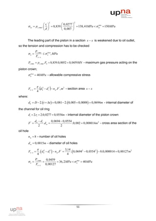2                       2
                             r              0, 0277 
          ог  pz ,max .  i   8,839.           138, 41MPa   ог  150MPa
                                                                     доп

                                       0, 007 


       The leading part of the piston in a section x  x is weakened due to oil outlet,
so the tension and compression has to be checked
                Pz , max
         н               н , MPa
                             доп

                Fx  x

         Pz ,max  pz ,max .Fб  8,839.0,0052  0,0459MN - maximum gas pressure acting on the

piston crown;
          н  40MPa - allowable compressive stress
           доп




                    
         Fx x 
                    4
                                   
                        . d k2  di2  nм .F ' , m 2 - section area x  x

where:
         dk  D  2.  t  t   0,081  2.  0,005  0,0008  0,0694m - internal diameter of

the channel for oil ring
         di  2.ri  2.0,0277  0,0554m - internal diameter of the piston crown

                d k  di        0, 0694  0, 0554
         F'             .d м                    .0, 002  0, 000014m2 - cross area section of the
                    2                   2
oil hole
         nм  8 - number of oil holes

         d м  0, 0015m - diameter of oil holes

                                                  3,14
         Fx  x 
                    4
                                       
                        . d k2  di2  nм .F ' 
                                                     4
                                                                           
                                                        . 0, 06942  0, 05542  8.0, 000014  0, 00127 m2

                Pz ,max           0, 0459
         н                              36, 2MPa   н  40MPa
                                                         доп

                   Fx  x        0, 00127




                                                                51
 