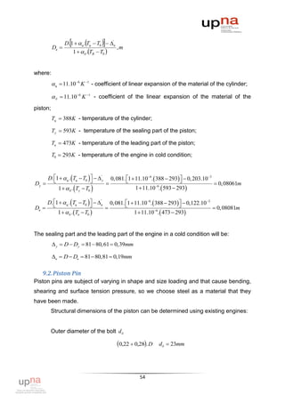 D.1   ц .Tц  T0   'в
          Dв                                  ,m
                     1   б .TB  T0 


where:
           ц  11.10 6 K 1 - coefficient of linear expansion of the material of the cylinder;

           б  11.10 6 K 1 - coefficient of the linear expansion of the material of the
piston;
          Tц  388K - temperature of the cylinder;

          Ty  593K - temperature of the sealing part of the piston;

          Tв  473K - temperature of the leading part of the piston;

          T0  293K - temperature of the engine in cold condition;



       D. 1   ц . Tц  T0    'y
          
                                             0, 081. 1  11.106.  388  293  0, 203.103
                                                                               
Dy                                                                                               0, 08061m
             1   б . Ty  T0                          1  11.106.  593  293

       D. 1   ц . Tц  T0   в
                                  '
                                              0, 081. 1  11.106.  388  293  0,122.103
                                                                               
Dв                                                                                               0, 08081m
            1   б . Tв  T0                          1  11.106.  473  293


The sealing part and the leading part of the engine in a cold condition will be:
           y  D  Dy  81  80,61  0,39mm

          в  D  Dв  81  80,81  0,19mm

   9.2. Piston Pin
Piston pins are subject of varying in shape and size loading and that cause bending,
shearing and surface tension pressure, so we choose steel as a material that they
have been made.
        Structural dimensions of the piston can be determined using existing engines:


        Outer diameter of the bolt d б

                                                 0,22  0,28. D    dб  23mm




                                                            54
 
