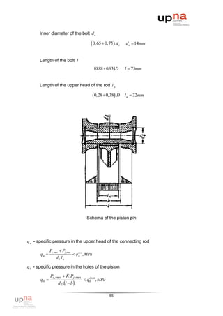 Inner diameter of the bolt d в

                                             0,65  0,75 .dв       dв  14mm


      Length of the bolt l
                                                 0,88  0,93.D     l  73mm


      Length of the upper head of the rod l м

                                                 0, 28  0,38 .D   lм  32mm




                                         Schema of the piston pin




q м - specific pressure in the upper head of the connecting rod

              Pz ,max  Pj ,max
       qм                         q м , MPa
                                      доп

                   d б .l м

qб - specific pressure in the holes of the piston

              Pz , max  K .Pj , max       доп
       qб                               qб , MPa
                    d б .l  b 

                                                           55
 