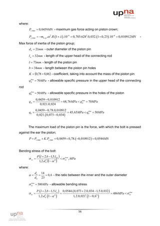 where:
         Pz ,max  0,0459MN - maximum gas force acting on piston crown;

         Pj ,max  mб ,гр . 2 .R. 1    .106  0,703.6282.0,032. 1  0, 23 .106  0,010912MN             -

Max force of inertia of the piston group;
         dб  21mm - outer diameter of the piston pin

         lм  32mm - length of the upper head of the connecting rod

         l  73mm - length of the piston pin
         b  34mm - length between the piston pin holes
         K  0,78  0,86 - coefficient, taking into account the mass of the piston pin

         qм  70MPa - allowable specific pressure in the upper head of the connecting
          доп



rod
         qб  50MPa - allowable specific pressure in the holes of the piston
          доп



                  0, 0459  0, 010912
         qм                           68, 76MPa  qм  70MPa
                                                     доп

                      0, 021.0, 024
                0, 0459  0, 78.0, 010912
         qб                                  45, 65MPa  qб  50MPa
                                                            доп

                 0, 021.  0, 073  0, 034 


      The maximum load of the piston pin is the force, with which the bolt is pressed
against the ear the piston;
         P  Pz ,max  K .Pj ,max  0,0459  0,78.  0,010912   0,0544MN


Bending stress of the bolt:
                  P.l  2.b  1,5.l M 
          ог                             ог , MPa
                                             доп

                              
                   1,2.d б . 1   4
                          3
                                        
where:
                dв 14
                    0, 6 - the ratio between the inner and the outer diameter
                dб 23

          ог  500MPa - allowable bending stress
           доп



                  P.  l  2.b  1,5.l м        0, 0544.  0, 073  2.0, 034  1,5.0, 032 
          ог                                                                                 486MPa   ог
                                                                                                            доп
                          3
                          б   
                   1, 2.d . 1     4
                                                                    3
                                                                         
                                                          1, 2.0, 021 . 1  0, 6   4
                                                                                       

                                                               56
 