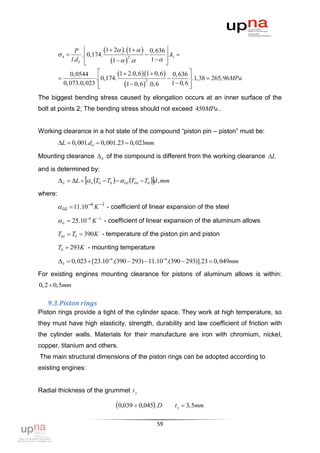 4 
                 P 
                    . 0,174.
                              1  2  . 1     0, 636  .k 
                                                             1
                                 1    .         1 
                                           2
               l.d б 
                                                           

         
              0, 0544       
                          . 0,174.
                                    1  2.0, 6 1  0, 6   0, 636  .1,38  265,96MPa
                                                                        
                                        1  0, 6  .0, 6
                                                   2
           0, 073.0, 023                                      1  0, 6 
                                                                       
The biggest bending stress caused by elongation occurs at an inner surface of the
bolt at points 2; The bending stress should not exceed 450MPa .


Working clearance in a hot state of the compound “piston pin – piston” must be:
         L  0,001.dб  0,001.23  0,023mm

Mounting clearance  б of the compound is different from the working clearance L

and is determined by:
          б  L   б Tб  T0    бб Tбб  T0 d , mm

where:

          бб  11.10 6 K 1 - coefficient of linear expansion of the steel

          б  25.10 6 K 1 - coefficient of linear expansion of the aluminum allows
         Tбб  Tб  390K - temperature of the piston pin and piston

         T0  293K - mounting temperature

         б  0,023  [23.106.(390  293)  11.106.(390  293)].23  0, 049mm

For existing engines mounting clearance for pistons of aluminum allows is within:
0, 2  0,5mm

   9.3. Piston rings
Piston rings provide a tight of the cylinder space. They work at high temperature, so
they must have high elasticity, strength, durability and law coefficient of friction with
the cylinder walls. Materials for their manufacture are iron with chromium, nickel,
copper, titanium and others.
The main structural dimensions of the piston rings can be adopted according to
existing engines:


Radial thickness of the grummet t у

                                   0,039  0,045. D           t у  3,5mm

                                                       59
 