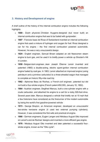 3. History and Development of engine


A brief outline of the history of the internal combustion engine includes the following
highlights:
      1680 - Dutch physicist, Christian Huygens designed (but never built) an
       internal combustion engine that was to be fueled with gunpowder.
      1807 - Francois Isaac de Rivaz of Switzerland invented an internal combustion
       engine that used a mixture of hydrogen and oxygen for fuel. Rivaz designed a
       car for his engine - the first internal combustion powered automobile.
       However, his was a very unsuccessful design.
      1824 - English engineer, Samuel Brown adapted an old Newcomen steam
       engine to burn gas, and he used it to briefly power a vehicle up Shooter's Hill
       in London.
      1858 - Belgian-born engineer, Jean Joseph Étienne Lenoir invented and
       patented (1860) a double-acting, electric spark-ignition internal combustion
       engine fueled by coal gas. In 1863, Lenoir attached an improved engine (using
       petroleum and a primitive carburetor) to a three-wheeled wagon that managed
       to complete an historic fifty-mile road trip
      1862 - Alphonse Beau de Rochas, a French civil engineer, patented but did
       not build a four-stroke engine (French patent #52,593, January 16, 1862).
      1864 - Austrian engineer, Siegfried Marcus, built a one-cylinder engine with a
       crude carburetor, and attached his engine to a cart for a rocky 500-foot drive.
       Several years later, Marcus designed a vehicle that briefly ran at 10 mph that
       a few historians have considered as the forerunner of the modern automobile
       by being the world's first gasoline-powered vehicle
      1873 - George Brayton, an American engineer, developed an unsuccessful
       two-stroke kerosene engine (it used two external pumping cylinders).
       However, it was considered the first safe and practical oil engine.
      1866 - German engineers, Eugen Langen and Nikolaus August Otto improved
       on Lenoir's and de Rochas' designs and invented a more efficient gas engine.
      1876 - Nikolaus August Otto invented and later patented a successful four-
       stroke engine, known as the "Otto cycle".

                                             6
 