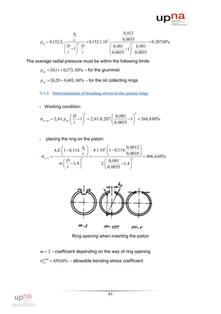 A0                            0,012
                          t                           0,0035
       pcp  0,152.E.        3
                                 0,152.1.105.               3
                                                                       0, 207 MPa
                      D  D                    0,081  0,081
                        1 .                  0,0035  1 . 0,0035
                      t     t                           
The average radial pressure must be within the following limits:
       pcp  0,11  0,37, MPa - for the grummet

       pcp  0,20  0,40, MPa - for the oil collecting rings

      9.3.2. Determination of bending stress in the piston rings


      - Working condition:
                                       2                            2
                                   D                     0, 081    
       ог , рс      2, 61. pср .   1  2, 61.0, 207.          1  264,8MPa
                                    t                    0, 0035 


      -       placing the ring on the piston:
                                      A                       0, 0012 
                      4.E. 1  0,114. 0  4.1.105. 1  0,114.
                                       t                      0, 0035 
                                                                           406, 6MPa
           ог ,п                     2
                                                                     2
                             D                    0, 081         
                         m.   1, 4           2.           1, 4 
                              t                   0, 0035        




                                Ring opening when inserting the piston


       m  2 - coefficient depending on the way of ring opening
        доп
       ог  450MPa - allowable bending stress coefficient




                                                     61
 