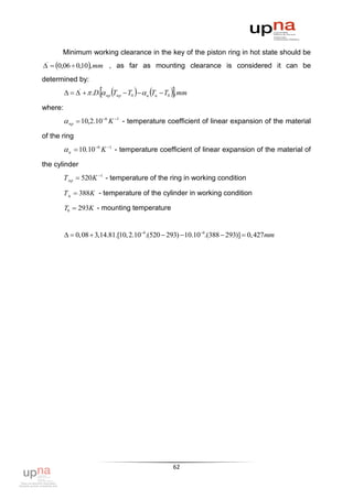 Minimum working clearance in the key of the piston ring in hot state should be
'  0,06  0,10, mm , as far as mounting clearance is considered it can be
determined by:
                                                      
           '   .D.  пр Tпр  T0    ц Tц  T0  , mm

where:
          пр  10,2.10 6 K 1 - temperature coefficient of linear expansion of the material
of the ring
          ц  10.10 6 K 1 - temperature coefficient of linear expansion of the material of
the cylinder
         Т пр  520K 1 - temperature of the ring in working condition

         Т ц  388K - temperature of the cylinder in working condition

         T0  293K - mounting temperature


           0,08  3,14.81.[10, 2.106.(520  293) 10.106.(388  293)]  0, 427mm




                                                        62
 