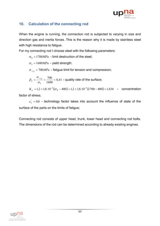 10.    Calculation of the connecting rod

When the engine is running, the connection rod is subjected to varying in size and
direction gas and inertia forces. This is the reason why it is made by stainless steel
with high resistance to fatigue.
For my connecting rod I choose steel with the following parameters:
        B  1700MPa - limit destruction of the steel;
        S  1600MPa - yield strength;
        1 p  700MPa - fatigue limit for tension and compression;

               1 p        700
                             0,41 - quality rate of the surface;
               S          1600

       K  1,2  1,8.10 4. B  400  1,2  1,8.10 4.1700  400  1,434   -   concentration

factor of stress;
          0,8 - technology factor takes into account the influence of state of the
         "



surface of the parts on the limits of fatigue;


Connecting rod consists of upper head, trunk, lower head and connecting rod bolts.
The dimensions of the rod can be determined according to already existing engines.




                                                   63
 