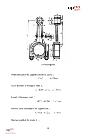 Connecting Rod




Inner diameter of the upper head without sleeve d
                                   d  dб              d  23mm


Outer diameter of the upper head d г

                               d г  1,25  1,65d б    d г  36mm


Length of the upper head l м

                             l м  0,33  0,45.D        lм  32mm


Minimal radial thickness of the upper head hг

                              hг  0,16  0,27.d б      hг  5mm


Minimal height of the profile hм,min



                                                64
 