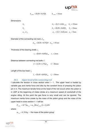 hм,min  0,50  0,55d г             hм,min  16mm


Dimensions:
                   hм                                                 hм  1,2 1,4.hм,min   hм  22mm

                  bм                                                 bм  0,50  0,60.l м    bм  18mm

                   aм  t м                                           a м  2,5  6,0, mm aм  5mm


Diameter of the connecting rod neck d мш

                                    d мш  0,56  0,75.D d мш  47mm


Thickness of the bearing shells t л

                                      t л  0,03  0,05.d мш      t л  2mm


Distance between connecting rod bolts C
                                     C  1,30 1,75.d мш          C  86mm


Length of the low head l k
                                     lк  0,45  0,95.d мш        l k  30mm

   10.1.         Upper head of the connecting rod
I calculate the tension in cross section area І – І . The upper head is loaded by
variable gas and inertia force and also by the constant force of pressing the piston
pin in it. The maximum tensile force at the head of the rod occurs when the piston is
in UDP at the beginning of intake stroke at a maximum speed of crankshaft of the
engine idling. At this point the gas force is very small and can be ignored. The
maximum inertia force create by the mass of the piston group and the mass of the
upper head in cross section І – І will be:
         Pj ,max  10 6.mб ,гр  mгм .R. nx,max .1   , MN
                                             2



where:
         mб ,гр  0,703kg - the mass of the piston group




                                                         65
 