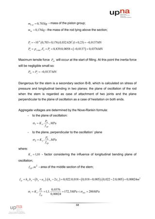 mб.гр  0, 703kg - mass of the piston group;

         mмс  0,176kg - the mass of the rod lying above the section;



         Pj  106.(0,703  0,176).0,032.6282.(1  0, 23)  0,0137MN

         Pн  pz ,max .Fб  Pj  8,839.0,0058   0,0137   0,0376MN


Maximum tensile force Pon will occur at the start of filling. At this point the inertia force
will be negligible small so:
         Pоп  Pj  0, 0137MN


Dangerous for the stem is a secondary section B-B, which is calculated on stress of
pressure and longitudinal bending in two planes: the plane of oscillation of the rod
when the stem is regarded as case of attachment of two joints and the plane
perpendicular to the plane of oscillation as a case of hesitation on both ends.


Aggregate voltages are determined by the Nove-Rankin formula:
       -     to the plane of oscillation:
                           Pн
              1  K x .        , MPa
                           f cp

       -     to the plane, perpendicular to the oscillation` plane
                           Pн
               2  K y.        , MPa
                           f cp

where:
         K x  1,10 - factor considering the influence of longitudinal bending plane of

oscillation;

           f cp , m 2 - area of the middle section of the stem;



fcp  hм .bм   bм  aм  .  hм  2.t м   0,022.0,018   0,018  0,005 .  0,022  2.0,005  0, 00024m2


                      Pн           0, 0376
         1  K x .         1,1.           172,3MPa   доп  200MPa
                      f cp        0, 00024


                                                   68
 