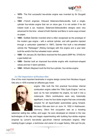    1876 - The first successful two-stroke engine was invented by Sir Dougald
       Clerk.
      1883 - French engineer, Edouard Delamare-Debouteville, built a single-
       cylinder four-stroke engine that ran on stove gas. It is not certain if he did
       indeed build a car, however, Delamare-Debouteville's designs were very
       advanced for the time - ahead of both Daimler and Benz in some ways at least
       on paper.
      1885 - Gottlieb Daimler invented what is often recognized as the prototype of
       the modern gas engine - with a vertical cylinder, and with gasoline injected
       through a carburetor (patented in 1887). Daimler first built a two-wheeled
       vehicle the "Reitwagen" (Riding Carriage) with this engine and a year later
       built the world's first four-wheeled motor vehicle.
      1886 - On January 29, Karl Benz received the first patent (DRP No. 37435) for
       a gas-fueled car.
      1889 - Daimler built an improved four-stroke engine with mushroom-shaped
       valves and two V-slant cylinders.
      1890 - Wilhelm Maybach built the first four-cylinder, four-stroke engine.



   3.1. The Importance of Nicolaus Otto
One of the most important landmarks in engine design comes from Nicolaus August
Otto who in 1876 invented an effective gas motor
                           engine. Otto built the first practical four-stroke internal
                           combustion engine called the "Otto Cycle Engine," and as
                           soon as he had completed his engine, he built it into a
                           motorcycle. Otto's contributions were very historically
                           significant, it was his four-stoke engine that was universally
                           adopted for all liquid-fueled automobiles going forward.
                           Nicolaus Otto was born on June 14, 1832 in Holzhausen,
                           Germany. Otto's first occupation was as a traveling
salesman selling tea, coffee, and sugar. He soon developed an interest in the new
technologies of the day and began experimenting with building four-stroke engines
(inspired by Lenoir's two-stroke gas-driven internal combustion engine). After
meeting Eugen Langen, a technician and owner of a sugar factory, Otto quit his job,

                                            7
 