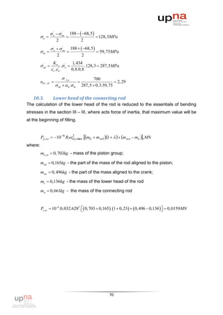  н   on
                  '     '
                                   188   68,5
         a                                        128,3MPa
                      2                  2
                   н   on
                    '     '
                                   188   68,5
         m                                        59, 75MPa
                       2                 2
                    K           1, 434
          ak 
           '
                          . a 
                             '
                                         .128,3  287,5MPa
                    .
                    '   "
                                 0,8.0,8

                         1 p           700
         nIV  IV                                   2, 29
                         . m 287,5  0,3.59, 75
                       '
                       ak
                                '




   10.3.           Lower head of the connecting rod
The calculation of the lower head of the rod is reduced to the essentials of bending
stresses in the section III – III, where acts force of inertia, that maximum value will be
at the beginning of filling.


         Pj , ог  10 6 R. пх, max .mб  mм б 1     mм к  mк , MN
                              2
                                                    .
where:
         mб ,гр  0, 703kg - mass of the piston group;

         mмб  0,165kg - the part of the mass of the rod aligned to the piston;

         mмк  0, 496kg - the part of the mass aligned to the crank;

         mк  0,136kg - the mass of the lower head of the rod

         mм  0,661kg - the mass of the connecting rod


         Pj ,ог  106.0,032.6282.  0,703  0,165 . 1  0, 23   0, 496  0,136   0,0159MN
                                                                                      




                                                          70
 