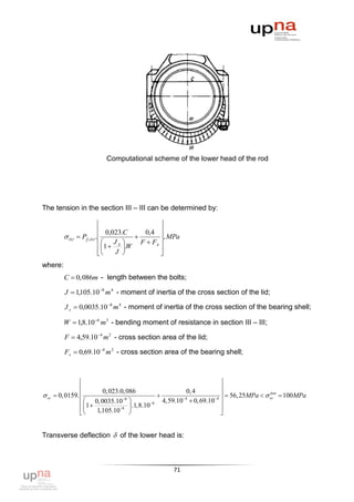 Computational scheme of the lower head of the rod




The tension in the section III – III can be determined by:

                                                
                            0,023.C       0,4 
          ог    Pj , ог .                    , MPa
                            J л        F  Fл 
                            1  J .W          
                                              
where:
         C  0,086m - length between the bolts;

         J  1,105.10 8 m 4 - moment of inertia of the cross section of the lid;

         J л  0,0035.10 8 m 4 - moment of inertia of the cross section of the bearing shell;

         W  1,8.10 6 m 3 - bending moment of resistance in section ІІІ – ІІІ;

         F  4,59.10 4 m 2 - cross section area of the lid;

         Fл  0,69.10 4 m 2 - cross section area of the bearing shell;



                                                                       
                                                                       
                        0, 023.0, 086                     0, 4
 ог  0, 0159.                                                         56, 25MPa   доп  100MPa
                  0, 0035.108                4,59.104  0, 69.104 
                                                                                          ог

                 1               .1,8.106                          
                    1,105.108                                       


Transverse deflection  of the lower head is:



                                                    71
 