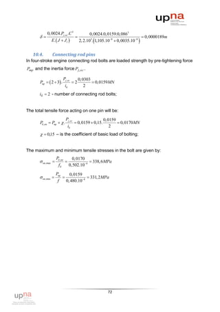 0, 0024.Pj ,ог .C 3                      0, 0024.0, 0159.0, 0863
                                                                                0, 0000189m
               E.  J  J l                                                  
                                              2, 2.105. 1,105.108  0, 0035.108


   10.4.       Connecting rod pins
In four-stroke engine connecting rod bolts are loaded strength by pre-tightening force
Pmр and the inertia force Pj , ог .

                             Pj ,ог           0, 0303
       Pпр   2  3 .                  2            0, 0159MN
                               iб                 2
       iб  2 - number of connecting rod bolts;


The total tensile force acting on one pin will be:
                               Pj ,ог                        0, 0159
       Pб ,оп  Pпр   .                 0, 0159  0,15.            0, 0170MN
                                    iб                           2
         0,15 – is the coefficient of basic load of bolting;


The maximum and minimum tensile stresses in the bolt are given by:
                    Pб ,on            0, 0170
        on,max                               338, 6MPa
                      fб            0,502.104
                    Pnр          0, 0159
        on,min                           331, 2MPa
                     f         0, 480.104




                                                               72
 