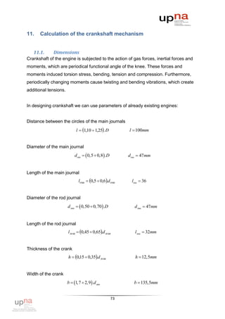 11.   Calculation of the crankshaft mechanism


   11.1.     Dimensions
Crankshaft of the engine is subjected to the action of gas forces, inertial forces and
moments, which are periodical functional angle of the knee. These forces and
moments induced torsion stress, bending, tension and compression. Furthermore,
periodically changing moments cause twisting and bending vibrations, which create
additional tensions.


In designing crankshaft we can use parameters of already existing engines:


Distance between the circles of the main journals
                             l  110  1,25. D
                                   ,                    l  100mm


Diameter of the main journal
                           dош   0,5  0,8 .D        dош  47mm


Length of the main journal
                              lош  0,5  0,6.d ош     lош  36


Diameter of the rod journal
                       d мш   0,50  0,70 .D           d мш  47mm


Length of the rod journal
                       l м ш  0,45  0,65.d м ш         lмш  32mm


Thickness of the crank
                       h  0,15  0,35.d м ш             h  12,5mm


Width of the crank
                       b  1,7  2,9  .d мш             b  135,5mm


                                                   73
 