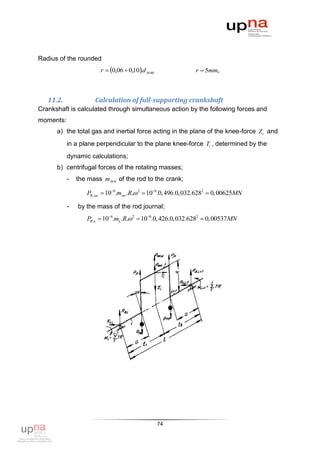 Radius of the rounded
                       r  0,06  0,10.d м ш              r  5mm,



   11.2.             Calculation of full-supporting crankshaft
Crankshaft is calculated through simultaneous action by the following forces and
moments:
      a) the total gas and inertial force acting in the plane of the knee-force Z i and
           in a plane perpendicular to the plane knee-force Ti , determined by the
           dynamic calculations;
      b) centrifugal forces of the rotating masses;
           -   the mass m м к of the rod to the crank;

                  PR, мк  106.mмк .R. 2  106.0, 496.0,032.6282  0,00625MN

           -   by the mass of the rod journal;
                  PR,к  106.mк .R. 2  106.0, 426.0,032.6282  0,00537MN




                                                 74
 