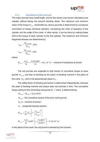 11.3.             Calculation of the journals
The major journals have small length, and for this reason only torsion calculations are
needed, without taking into account bending stress. The maximum and minimum
value of the torque M ош , transmitted by various journals is determined by successive

summation of torque individual cylinders, considering the order of operation of the
cylinder and the angle of the crank. In other words, it can be done by making phase
shift of the torque of each cylinder to the first cylinder. The maximum and minimum
tangential stresses are determined by:
                   M ошi, max
          max                     , MPa
                     Wош

                   M ошi, min
          min                  , MPa
                     Wош
where:
                    .dош
                       3
                                3,14.0, 0633
         W ош                              49,1.106 m3 - moment of resistance at torsion
                    16              16


      The rod journals are subjected to both torsion of cumulative torque at issue
journal M м шi and also to bending by the action of bending moment in the plane of

the crank M Zi and in the perpendicular plane M Ti .

      The safety factor of bending and torsion is determined independently, because
the peak of bending moment and torque does not coincide in time. The cumulative
torque acting on the connecting rod journal on „ i ‟crank, is determined by:
         M м шi  M ошi  RTi R, MNm

         M ошi - the cumulative torque of the prior crank journal;

         RTi .R - moment of torsion;

         RT i - tangential bearing reaction;

                                           4
                    
                    3            
         Wм ш  .d м ш.1   м ш 
                             d 
                                             
                16        мш              
                                            

                   3,14        3
                                    0, 005 4            6 3
         W мш         .0, 047 . 1          17, 46.10 m
                    16              0, 047  
                                               
In the plane of the crank, the rod journal is bended by the moment:

                                                     76
 