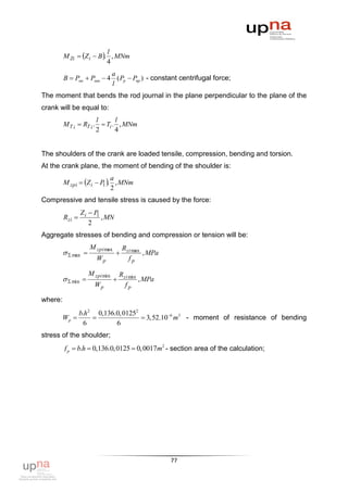 M Zi  Z i  B . , MNm
                           l
                           4
                          a
         B  Pмк  Pмш  4 ( Pp  Pпр ) - constant centrifugal force;
                          l
The moment that bends the rod journal in the plane perpendicular to the plane of the
crank will be equal to:
                       l      l
         M T i  RT i .  Ti . , MNm
                       2      4


The shoulders of the crank are loaded tensile, compression, bending and torsion.
At the crank plane, the moment of bending of the shoulder is:

         M zpi  Z i  P . , MNm
                            a
                         1
                            2
Compressive and tensile stress is caused by the force:
                 Zi  P1
         Rzi            , MN
                    2
Aggregate stresses of bending and compression or tension will be:
                     M zpi max        Rzi max
           max                            , MPa
                        Wp              fp

                     M zpi min       Rzi min
           min                           , MPa
                       Wp              fp

where:
                 b.h2 0,136.0, 01252
         Wp                         3,52.106 m3 - moment of resistance of bending
                  6         6
stress of the shoulder;
         f p  b.h  0,136.0,0125  0,0017m2 - section area of the calculation;




                                                      77
 