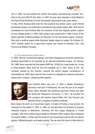 and in 1864, the duo started the world's first engine manufacturing company N.A.
Otto & Cie (now DEUTZ AG, Köln). In 1867, the pair were awarded a Gold Medal at
the Paris World Exhibition for their atmospheric gas engine built a year earlier.
In May 1876, Nicolaus Otto built the first practical four-stroke piston cycle internal
combustion engine. He continued to develop his four-stroke engine after 1876 and he
considered his work finished after his invention of the first magneto ignition system
for low voltage ignition in 1884. Otto's patent was overturned in 1886 in favor of the
patent granted to Alphonse Beau de Roaches for his four-stroke engine. However,
Otto built a working engine while Roaches' design stayed on paper. On October 23,
1877, another patent for a gas-motor engine was issued to Nicolaus Otto, and
Francis and William Crossley.



   3.2. The Importance of Karl Benz
In 1885, German mechanical engineer, Karl Benz designed and built the world's first
practical automobile to be powered by an internal-combustion engine. On January
29, 1886, Benz received the first patent (DRP No. 37435) for a gas-fueled car. It was
a three-wheeler; Benz built his first four-wheeled car in 1891. Benz & Cie., the
company started by the inventor, became the world's largest manufacturer of
automobiles by 1900. Benz was the first inventor to integrate an internal combustion
engine with a chassis - designing both together.


                    Karl Friedrich Benz was born in 1844 in Baden Muehlburg,
                    Germany (now part of Karlsruhe). He was the son of an engine
                    driver. Benz attended the Karlsruhe grammar school and later
                    the Karlsruhe Polytechnic University. In 1871, He founded his
                    first company with partner August Ritter, the "Iron Foundry and
                    Machine Shop" a supplier of building materials.
Benz began his work on a two-stroke engine, in hopes of finding a new income. He
received his first patent in 1879. In 1883, he founded Benz & Company to produce
industrial engines in Mannheim, Germany. He then began designing a "motor
carriage", with a four-stroke engine (based on Nicolaus Otto's patent). Benz designed
his engine (958cc, 0.75hp) and the body for the three-wheel vehicle with an electric
ignition, differential gears, and water-cooling. The car was first driven in Mannheim in

                                           8
 
