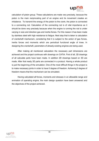 calculation of piston group. These calculations are made very precisely, because the
piston is the main reciprocating part of an engine and its movement creates an
imbalance. To transmit the energy of the piston to the crank, the piston is connected
to a connecting rod. Calculation of the connecting rod is of vital importance as it
should be done very precisely because when the engine is running the rod is under
varying in size and direction gas and inertia forces. For this reason it has been made
by stainless steel with high resistance to fatigue. Next step that is taken is calculation
of crankshaft mechanism, considering that it is subject to the action of gas forces,
inertia forces and moments which are periodical functional angle of knee. In
designing the crankshaft, parameters of already existing engines are being used.

       After making all mentioned calculation the necessary part dimensions are
achieved and the project continues with drawings on CATIA. First of all, 3D drawings
of all calculate parts have been made. In addition 2D drawings based on 3D are
made. After that ready 3D parts are connected in a product. Having a whole product
is just the beginning of the simulation. One of the most difficult things in the project is
to make necessary joints in order to have 0 degree of freedom. Achieving 0 degree of
freedom means that the mechanism can be simulated.

       Having calculated all forces, moments and stresses in an allowable range and
animation of operating engine, the main design question have been answered and
the objectives of the project achieved.




                                            80
 